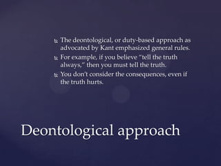  The deontological, or duty-based approach as
advocated by Kant emphasized general rules.
 For example, if you believe “tell the truth
always,” then you must tell the truth.
 You don’t consider the consequences, even if
the truth hurts.
Deontological approach
 