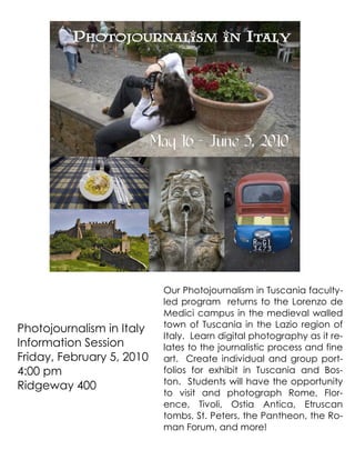 Photojournalism in Italy




                           May 16 - June 5, 2010




                            Our Photojournalism in Tuscania faculty-
                            led program returns to the Lorenzo de
                            Medici campus in the medieval walled
                            town of Tuscania in the Lazio region of
Photojournalism in Italy
                            Italy. Learn digital photography as it re-
Information Session         lates to the journalistic process and fine
Friday, February 5, 2010    art. Create individual and group port-
4:00 pm                     folios for exhibit in Tuscania and Bos-
                            ton. Students will have the opportunity
Ridgeway 400
                            to visit and photograph Rome, Flor-
                            ence, Tivoli, Ostia Antica, Etruscan
                            tombs, St. Peters, the Pantheon, the Ro-
                            man Forum, and more!
 