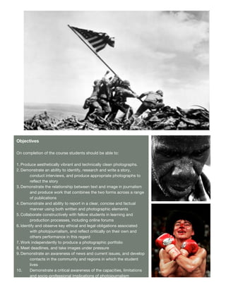 A


Objectives

On completion of the course students should be able to:

1. Produce aesthetically vibrant and technically clean photographs.
2. Demonstrate an ability to identify, research and write a story,
        conduct interviews, and produce appropriate photographs to
        reflect the story
3. Demonstrate the relationship between text and image in journalism
        and produce work that combines the two forms across a range
        of publications
4. Demonstrate and ability to report in a clear, concise and factual      B
        manner using both written and photographic elements
5. Collaborate constructively with fellow students in learning and
        production processes, including online forums
6. Identify and observe key ethical and legal obligations associated
        with photojournalism, and reflect critically on their own and
        others performance in this regard
7. Work independently to produce a photographic portfolio
8. Meet deadlines, and take images under pressure
9. Demonstrate an awareness of news and current issues, and develop
        contacts in the community and regions in which the student
        lives
10.     Demonstrate a critical awareness of the capacities, limitations
        and socio-professional implications of photojournalism
                                                                          C
            Demonstrate a basic knowledge of editing software
                                                      2
 