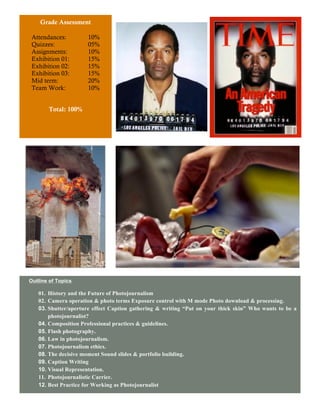 Grade Assessment

 Attendances:        10%
 Quizzes:            05%
 Assignments:        10%
 Exhibition 01:      15%
 Exhibition 02:      15%
 Exhibition 03:      15%
 Mid term:           20%
 Team Work:          10%


       Total: 100%


                                                                A




                           D

Outline of Topics

   01. History and the Future of Photojournalism
   02. Camera operation & photo terms Exposure control with M mode Photo download & processing.
   03. Shutter/aperture effect Caption gathering & writing “Put on your thick skin” Who wants to be a
       photojournalist?
   04. Composition Professional practices & guidelines.
   05. Flash photography.
   06. Law in photojournalism.
   07. Photojournalism ethics.
   08. The decisive moment Sound slides & portfolio building.
   09. Caption Writing
   10. Visual Representation.
   11. Photojournalistic Carrier.
   12. Best Practice for Working as Photojournalist


                                                  3
 