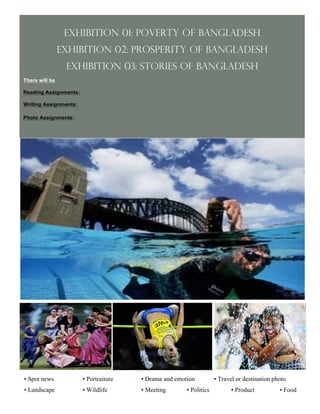 Exhibition 01: Poverty of Bangladesh
                Exhibition 02: Prosperity of Bangladesh
                 Exhibition 03: Stories of Bangladesh
There will be

Reading Assignments:

Writing Assignments:

Photo Assignments:




• Spot news            • Portraiture   • Drama and emotion          • Travel or destination photo
• Landscape            • Wildlife      • Meeting       • Politics         • Product           • Food
                              D                              E                                         F
                                              4
 