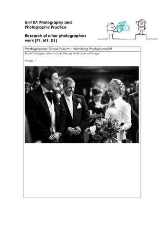 Unit 57: Photography and 
Photographic Practice 
Research of other photographers 
work (P1, M1, D1) 
Photographer: David Pullum – Wedding Photojournalist 
Paste 6 images here include the name & date of image 
Image 1: 
 