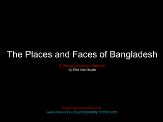 The Places and Faces of Bangladesh A Photojournalism Portfolio by Ellie Van Houtte www.ellievanhoutte.com www.ellievanhouttephotography.tumblr.com 