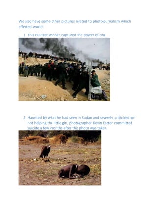 We also have some other pictures related to photojournalism which
effected world:
1. This Pulitzer-winner captured the power of one.
2. Haunted by what he had seen in Sudan and severely criticized for
not helping the little girl, photographer Kevin Carter committed
suicide a few months after this photo was taken.
 