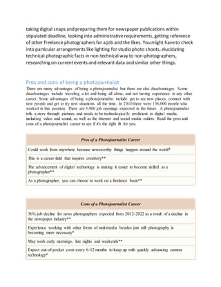 taking digital snaps and preparing them for newspaper publications within
stipulated deadline, looking into administrativerequirements, getting reference
of other freelance photographers for a job and the likes. You might haveto check
into particular arrangements like lighting for studio photo shoots, elucidating
technical photographic facts in non-technical way to non-photographers,
researching on currentevents and relevant data and similar other things.
Pros and cons of being a photojournalist
There are many advantages of being a photojournalist but there are also disadvantages. Some
disadvantages include traveling a lot and being all alone, and not having experience in any other
career. Some advantages of being a photojournalist include get to see new places, connect with
new people and get to try new situations all the time. In 2010 there were 136,000 people who
worked in this position. There are 5,900 job openings expected in the future. A photojournalist
tells a story through pictures and needs to be technologically proficient in digital media,
including video and sound, as well as the Internet and social media outlets. Read the pros and
cons of a photojournalist career to see if it's the right fit for you.
Pros of a Photojournalist Career
Could work from anywhere because newsworthy things happen around the world*
This is a career field that inspires creativity**
The advancement of digital technology is making it easier to become skilled as a
photographer**
As a photographer, you can choose to work on a freelance basis**
Cons of a Photojournalist Career
36% job decline for news photographers expected from 2012-2022 as a result of a decline in
the newspaper industry**
Experience working with other forms of multimedia besides just still photography is
becoming more necessary*
May work early mornings, late nights and weekends**
Expect out-of-pocket costs every 6-12 months to keep up with quickly advancing camera
technology*
 
