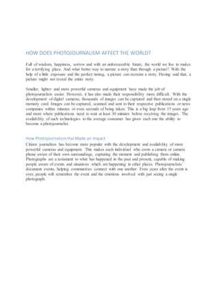 HOW DOES PHOTOJOURNALISM AFFECT THE WORLD?
Full of wisdom, happiness, sorrow and with an unforeseeable future, the world we live in makes
for a terrifying place. And what better way to narrate a story than through a picture? With the
help of a little exposure and the perfect timing, a picture can recreate a story. Having said that, a
picture might not reveal the entire story.
Smaller, lighter and more powerful cameras and equipment have made the job of
photojournalists easier. However, it has also made their responsibility more difficult. With the
development of digital cameras, thousands of images can be captured and then stored on a single
memory card. Images can be captured, scanned and sent to their respective publications or news
companies within minutes or even seconds of being taken. This is a big leap from 15 years ago
and more where publications need to wait at least 30 minutes before receiving the images. The
availability of such technologies to the average consumer has given each one the ability to
become a photojournalist.
How Photojournalism Has Made an Impact
Citizen journalism has become more popular with the development and availability of more
powerful cameras and equipment. This makes each individual who owns a camera or camera
phone aware of their own surroundings, capturing the moment and publishing them online.
Photographs are a testament to what has happened in the past and present, capable of making
people aware of events and situations which are happening in other places. Photojournalists’
document events, helping communities connect with one another. Even years after the event is
over, people will remember the event and the emotions involved with just seeing a single
photograph.
 