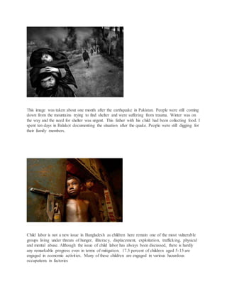 This image was taken about one month after the earthquake in Pakistan. People were still coming
down from the mountains trying to find shelter and were suffering from trauma. Winter was on
the way and the need for shelter was urgent. This father with his child had been collecting food. I
spent ten days in Balakot documenting the situation after the quake. People were still digging for
their family members.
Child labor is not a new issue in Bangladesh as children here remain one of the most vulnerable
groups living under threats of hunger, illiteracy, displacement, exploitation, trafficking, physical
and mental abuse. Although the issue of child labor has always been discussed, there is hardly
any remarkable progress even in terms of mitigation. 17.5 percent of children aged 5-15 are
engaged in economic activities. Many of these children are engaged in various hazardous
occupations in factories
 