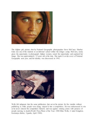 The Afghan girl, picture shot by National Geographic photographer Steve McCurry. Sharbat
Gula was one of the students in an informal school within the refugee camp; McCurry, rarely
given the opportunity to photograph Afghan women, seized the opportunity and captured her
image. She was approximately 12 years old at the time. She made it on the cover of National
Geographic next year, and her identity was discovered in 1992.
Wells felt indignant that the same publication that sat on his picture for five months without
publishing it, while people were dying, entered it into a competition. He was embarrassed to win
as he never entered the competition himself, and was against winning prizes with pictures of
people starving to death.(World Press Photo of the Year: 1980 Mike Wells, U nited Kingdom.
Karamoja district, Uganda, April 1980).
 