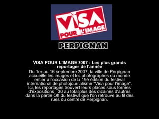 VISA POUR L'IMAGE 2007 : Les plus grands reportages de l'année Du 1er au 16 septembre 2007, la ville de Perpignan accueille les images et les photographes du monde entier à l'occasion de la 19è édition du festival international de photojournalisme &quot;Visa pour l'image&quot;. Ici, les reportages trouvent leurs places sous formes d'expositions : 30 au total plus des dizaines d'autres dans la partie Off du festival que l'on retrouve au fil des rues du centre de Perpignan. 