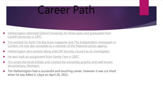 Career Path
 Hetherington attended Oxford University for three years and graduated from
Cardiff University in 1997.
 Tim worked for both The Big Issue magazine and The Independent newspaper in
London. He was also accepted as a member of the Network photo agency.
 Hetherington also worked along side UN Security Council as an investigator.
 He also took an assignment from Vanity Fare in 2007.
 Tim wrote the book Infidel, and created the extremely graphic and well known
documentary, Restrepo.
 Tim Hetherington had a successful and touching career, however it was cut short
when he was killed in Libya on April 20, 2011.
 