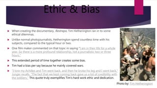 Ethic & Bias
 When creating the documentary, Restrepo, Tim Hetherington ran in to some
ethical dilemmas.
 Unlike normal photojournalists, Hetherington spend countless time with his
subjects, compared to the typical hour or two.
 One film maker commented on that topic in saying "I am in their life for a whole
year. So there is a more profound relationship, not a journalistic two or three
hours."
 This extended period of time together creates some bias.
 Tim had a bias per say because he mainly covered wars.
 "I tore my Achilles and Tim went back, and then he broke his leg and I went back,"
Junger recalls. "The fact that we kept coming back gave us a lot of credibility with
the soldiers." This quote truly exemplifies Tim's hard work ethic and dedication.
Photo by: Tim Hetherington
 