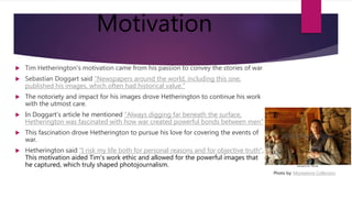 Motivation
 Tim Hetherington's motivation came from his passion to convey the stories of war
 Sebastian Doggart said "Newspapers around the world, including this one,
published his images, which often had historical value."
 The notoriety and impact for his images drove Hetherington to continue his work
with the utmost care.
 In Doggart's article he mentioned "Always digging far beneath the surface,
Hetherington was fascinated with how war created powerful bonds between men"
 This fascination drove Hetherington to pursue his love for covering the events of
war.
 Hetherington said "I risk my life both for personal reasons and for objective truth".
This motivation aided Tim's work ethic and allowed for the powerful images that
he captured, which truly shaped photojournalism.
Photo by: Moviestore Collection
 