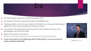 Era
 Tim Hetherington was born in 1970 and died in 2011
 Tim worked in the time period of the war in the Middle East
 Photojournalism at the time was limited in the field of war, however Hetherington
defied this notion and covered much of these conflicts.
 He worked in the digital age and had access to the internet and many of his
photographs can be found online.
 Much of his works can be found
at: https://pro.magnumphotos.com/Catalogue/tim-hetherington.html
 Living and working in the digital age aided Hetherington's success and got his
works published worldwide.
Photo by: Eddy Risch
 