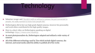 Technology
 Sebastian Junger said "He did it with or without a camera. He just connected to
people. He really wanted to know how people felt"
 Hetherington did in fact use high grade digital cameras, however his personality
and work ethics contributed to his high quality images.
 Here is a short video on Hetherington speaking on digital
technology: https://vimeo.com/19298155
 As most photojournalists do, Hetherington adapted and utilized a wide variety of
cameras
 All of the different technology used by Tim which include digital cameras, the
internet, and social media aided his ability to publish all of his works
 
