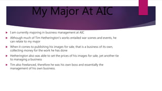 My Major At AIC
 I am currently majoring in business management at AIC
 Although much of Tim Hetherington's works entailed war scenes and events, he
can relate to my major
 When it comes to publishing his images for sale, that is a business of its own,
collecting money for the work he has done
 Hetherington also was able to set the prices of his images for sale, yet another tie
to managing a business
 Tim also freelanced, therefore he was his own boss and essentially the
management of his own business.
 