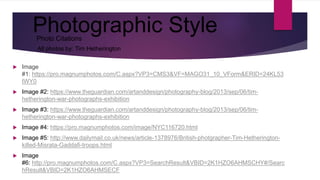 Photographic Style
 Image
#1: https://pro.magnumphotos.com/C.aspx?VP3=CMS3&VF=MAGO31_10_VForm&ERID=24KL53
IWY0
 Image #2: https://www.theguardian.com/artanddesign/photography-blog/2013/sep/06/tim-
hetherington-war-photographs-exhibition
 Image #3: https://www.theguardian.com/artanddesign/photography-blog/2013/sep/06/tim-
hetherington-war-photographs-exhibition
 Image #4: https://pro.magnumphotos.com/image/NYC116720.html
 Image #5: http://www.dailymail.co.uk/news/article-1378976/British-photgrapher-Tim-Hetherington-
killed-Misrata-Gaddafi-troops.html
 Image
#6: http://pro.magnumphotos.com/C.aspx?VP3=SearchResult&VBID=2K1HZO6AHMSCHY#/Searc
hResult&VBID=2K1HZO6AHMSECF
Photo Citations
All photos by: Tim Hetherington
 