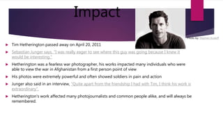 Impact
 Tim Hetherington passed away on April 20, 2011
 Sebastian Junger says. "I was really eager to see where this guy was going because I knew it
would be interesting."
 Hetherington was a fearless war photographer, his works impacted many individuals who were
able to view the war in Afghanistan from a first person point of view
 His photos were extremely powerful and often showed soldiers in pain and action
 Junger also said in an interview, "Quite apart from the friendship I had with Tim, I think his work is
extraordinary”.
 Hetherington's work affected many photojournalists and common people alike, and will always be
remembered.
Photo by: Stephen Kosloff
 