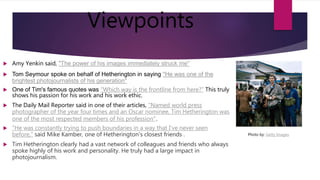 Viewpoints
 Amy Yenkin said, "The power of his images immediately struck me"
 Tom Seymour spoke on behalf of Hetherington in saying "He was one of the
brightest photojournalists of his generation"
 One of Tim's famous quotes was “Which way is the frontline from here?” This truly
shows his passion for his work and his work ethic.
 The Daily Mail Reporter said in one of their articles, "Named world press
photographer of the year four times and an Oscar nominee, Tim Hetherington was
one of the most respected members of his profession".
 "He was constantly trying to push boundaries in a way that I've never seen
before," said Mike Kamber, one of Hetherington's closest friends .
 Tim Hetherington clearly had a vast network of colleagues and friends who always
spoke highly of his work and personality. He truly had a large impact in
photojournalism.
Photo by: Getty Images
 
