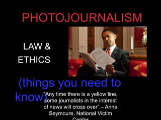 PHOTOJOURNALISM
(things you need to
know)
LAW &
ETHICS
"Any time there is a yellow line,
some journalists in the interest
of news will cross over” – Anne
Seymoure, National Victim
 