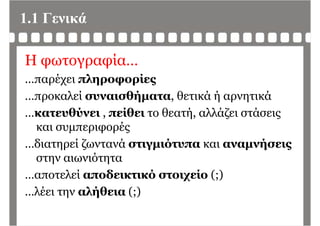 1.1 Γενικά
Η φωτογραφία…
έ λ ί…παρέχει πληροφορίες
…προκαλεί συναισθήματα, θετικά ή αρνητικάρ ήμ , ή ρ η
…κατευθύνει , πείθει το θεατή, αλλάζει στάσεις
και συμπεριφορέςκαι συμπεριφορές
…διατηρεί ζωντανά στιγμιότυπα και αναμνήσεις
στην αιωνιότητα
αποτελεί αποδεικτικό στοιχείο (;)…αποτελεί αποδεικτικό στοιχείο (;)
…λέει την αλήθεια (;)
 