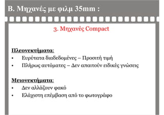 Β. Μηχανές με φιλμ 35mm :
3. Μηχανές Compact
Πλεονεκτήματα:Πλεονεκτήματα:
• Ευρύτατα διαδεδομένες – Προσιτή τιμή
Πλή ό Δ ύ δ έ ώ• Πλήρως αυτόματες – Δεν απαιτούν ειδικές γνώσεις
Μειονεκτήματα:
• Δεν αλλάζουν φακόΔεν αλλάζουν φακό
• Ελάχιστη επέμβαση από το φωτογράφο
 