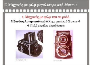 Γ. Μηχανές με φιλμ μεγαλύτερο από 35mm :
1. Μηχανές με φιλμ 120 σε ρολό
Μέγεθος Αρνητικού από 6 Χ 4 5 cm έως 6 Χ 9 cm Μέγεθος Αρνητικού από 6 Χ 4,5 cm έως 6 Χ 9 cm 
 Πολύ μεγάλες μεγεθύνσεις
 