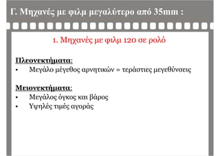 Γ. Μηχανές με φιλμ μεγαλύτερο από 35mm :
1. Μηχανές με φιλμ 120 σε ρολό
Πλεονεκτήματα:
• Μεγάλο μέγεθος αρνητικών = τεράστιες μεγεθύνσεις• Μεγάλο μέγεθος αρνητικών = τεράστιες μεγεθύνσεις
Μ ήΜειονεκτήματα:
• Μεγάλος όγκος και βάρος
Υ λέ έ ά• Υψηλές τιμές αγοράς
 