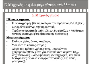Γ. Μηχανές με φιλμ μεγαλύτερο από 35mm :
Μ έ S di2. Μηχανές Studio
Πλεονεκτήματα:
• Ο φωτογράφος βλέπει το θέμα του τεράστιο (10Χ12,5εκ.)
• Μπορεί να ελέγχει την προοπτικήρ γχ η ρ ή
• Τεράστιο αρνητικό: από 10Χ12,5 έως 20Χ25 = τεράστιες
τελικές φωτογραφίες εξαιρετικής ποιότητας
Μειονεκτήματα:
• Πολύ μεγάλος όγκος και βάροςμ γ ς γ ς β ρ ς
• Υψηλότατο κόστος αγοράς
• Λόγω του τρόπου χρήσης τους, μπορούν ναΛόγω του τρόπου χρήσης τους, μπορούν να
χρησιμοποιηθούν μόνο για στατικά αντικείμενα (π.χ.
αρχιτεκτονική – διαφημιστική φωτογραφία) και είναι
δύσχρηστες σε άλλα είδη φωτογραφίας (π.χ. μόδα,
ρεπορτάζ).
 