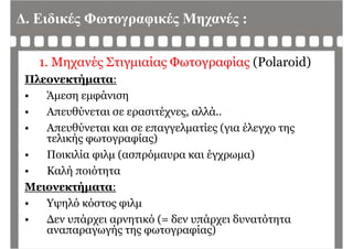 Δ. Ειδικές Φωτογραφικές Μηχανές :
1. Μηχανές Στιγμιαίας Φωτογραφίας (Polaroid)
Πλεονεκτήματα:Πλεονεκτήματα:
• Άμεση εμφάνιση
Απευθύνεται σε ερασιτέχνες αλλά• Απευθύνεται σε ερασιτέχνες, αλλά..
• Απευθύνεται και σε επαγγελματίες (για έλεγχο της
τελικής φωτογραφίας)τελικής φωτογραφίας)
• Ποικιλία φιλμ (ασπρόμαυρα και έγχρωμα)
• Καλή ποιότητα
Μειονεκτήματα:
• Υψηλό κόστος φιλμ
• Δεν υπάρχει αρνητικό (= δεν υπάρχει δυνατότηταΔεν υπάρχει αρνητικό (= δεν υπάρχει δυνατότητα
αναπαραγωγής της φωτογραφίας)
 
