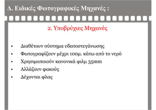 Δ. Ειδικές Φωτογραφικές Μηχανές :
2. Υποβρύχιες Μηχανές
• Διαθέτουν σύστημα υδατοστεγάνωσης
• Φωτογραφίζουν μέχρι 100μ. κάτω από το νερό
• Χρησιμοποιούν κανονικά φιλμ 35mm• Χρησιμοποιούν κανονικά φιλμ 35mm
• Αλλάζουν φακούς
• Δέχονται φλας
 