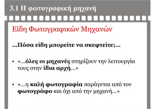 3.1 Η φωτογραφική μηχανή
Είδη Φωτογραφικών Μηχανών
…Πόσα είδη μπορείτε να σκεφτείτε;…
« όλες οι μηχανές στηρίζουν την λειτουργία• «…όλες οι μηχανές στηρίζουν την λειτουργία
τους στην ίδια αρχή…»
• « η καλή φωτογραφία παράγεται από τον• «…η καλή φωτογραφία παράγεται από τον
φωτογράφο και όχι από την μηχανή…»
 