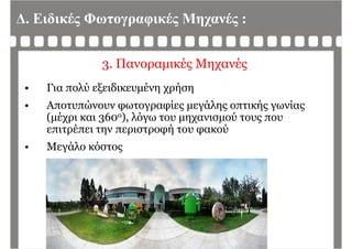Δ. Ειδικές Φωτογραφικές Μηχανές :
3. Πανοραμικές Μηχανές
• Για πολύ εξειδικευμένη χρήση
• Αποτυπώνουν φωτογραφίες μεγάλης οπτικής γωνίαςφ γρ φ ς μ γ ης ής γ ς
(μέχρι και 360ο), λόγω του μηχανισμού τους που
επιτρέπει την περιστροφή του φακού
• Μεγάλο κόστος
 