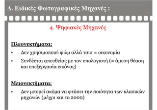 Δ. Ειδικές Φωτογραφικές Μηχανές :
4. Ψηφιακές Μηχανές
Πλεονεκτήματα:
• Δεν χρησιμοποιεί φιλμ αλλά τσιπ = οικονομία
• Συνδέεται απευθείας με τον υπολογιστή (= άμεση θέαση• Συνδέεται απευθείας με τον υπολογιστή (= άμεση θέαση
και επεξεργασία εικόνας)
Μειονεκτήματα:ήμ
• Δεν μπορεί ακόμα να φτάσει την ποιότητα των κλασικών
μηχανών (μέχρι και το 2000)μηχανών (μέχρι και το 2000)
 
