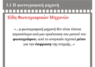 3.1 Η φωτογραφική μηχανή
Είδη Φωτογραφικών Μηχανών
« η φωτογραφική μηχανή δεν είναι τίποτα«…η φωτογραφική μηχανή δεν είναι τίποτα
περισσότερο από μια προέκταση του ματιού του
φωτογράφου, από το αναγκαίο τεχνικό μέσο
για την έκφραση της στιγμής »για την έκφραση της στιγμής…»
 