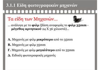 3.1.1 Είδη φωτογραφικών μηχανών
Τα είδη των Μηχανών…
… ανάλογα με το φιλμ (βάση αναφοράς το φιλμ 35mm -
μέγεθος αρνητικού 24 Χ 36 χιλιοστά)…
Α Μ έ λ ό ό 3Α. Μηχανές με φιλμ μικρότερο από το 35mm
B. Μηχανές με φιλμ 35mm
Γ. Μηχανές με φιλμ μεγαλύτερο από το 35mm
Δ Ε δ έ έ έΔ. Ειδικές φωτογραφικές μηχανές
 