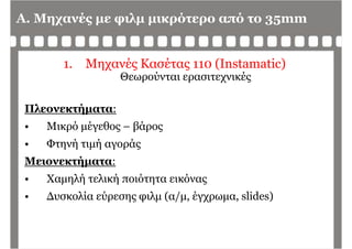 A. Μηχανές με φιλμ μικρότερο από το 35mm
1. Μηχανές Κασέτας 110 (Instamatic)
Θεωρούνται ερασιτεχνικές
Πλεονεκτήματα:Πλεονεκτήματα:
• Μικρό μέγεθος – βάρος
• Φτηνή τιμή αγοράς
Μειονεκτήματα:ήμ
• Χαμηλή τελική ποιότητα εικόνας
Δ λί ύ λ ( / έ lid )• Δυσκολία εύρεσης φιλμ (α/μ, έγχρωμα, slides)
 
