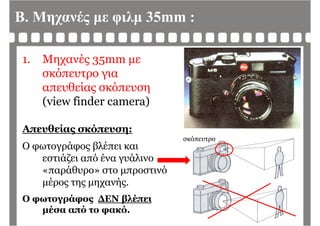 Β. Μηχανές με φιλμ 35mm :
1. Μηχανές 35mm με
σκόπευτρο γιασκόπευτρο για
απευθείας σκόπευση
(view finder camera)(view finder camera)
Α θ ί όΑπευθείας σκόπευση:
Ο φωτογράφος βλέπει και
σκόπευτρο
φ γρ φ ς β
εστιάζει από ένα γυάλινο
«παράθυρο» στο μπροστινό
μέρος της μηχανής.
Ο φωτογράφος ΔΕΝ βλέπειΟ φωτογράφος ΔΕΝ βλέπει
μέσα από το φακό.
 