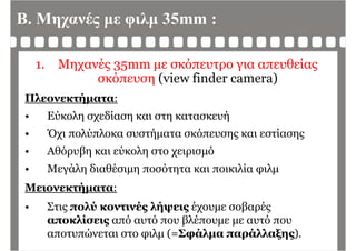 Β. Μηχανές με φιλμ 35mm :
1. Μηχανές 35mm με σκόπευτρο για απευθείας
σκόπευση (view finder camera)η ( )
Πλεονεκτήματα:
ύ λ δί ή• Εύκολη σχεδίαση και στη κατασκευή
• Όχι πολύπλοκα συστήματα σκόπευσης και εστίασηςχ ήμ ης ης
• Αθόρυβη και εύκολη στο χειρισμό
Μεγάλη διαθέσιμη ποσότητα και ποικιλία φιλμ• Μεγάλη διαθέσιμη ποσότητα και ποικιλία φιλμ
Μειονεκτήματα:
• Στις πολύ κοντινές λήψεις έχουμε σοβαρές
αποκλίσεις από αυτό που βλέπουμε με αυτό πουαποκλίσεις από αυτό που βλέπουμε με αυτό που
αποτυπώνεται στο φιλμ (=Σφάλμα παράλλαξης).
 