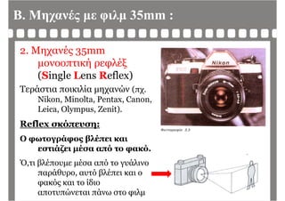 Β. Μηχανές με φιλμ 35mm :
2. Μηχανές 35mm
μονοοπτική ρεφλέξμ ή ρ φ ξ
(Single Lens Reflex)
Τεράστια ποικιλία μηχανών (πχΤεράστια ποικιλία μηχανών (πχ.
Nikon, Minolta, Pentax, Canon,
Leica, Olympus, Zenit).Leica, Olympus, Zenit).
Reflex σκόπευση:
Ο φωτογράφος βλέπει και
εστιάζει μέσα από το φακό.
Ό,τι βλέπουμε μέσα από το γυάλινο
παράθυρο, αυτό βλέπει και ο
φακός και το ίδιο
αποτυπώνεται πάνω στο φιλμ
 