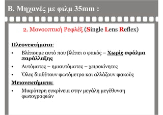 Β. Μηχανές με φιλμ 35mm :
2. Μονοοπτική Ρεφλέξ (Single Lens Reflex)
Πλεονεκτήματα:
Βλέ ό βλέ ό Χ ί άλ• Βλέπουμε αυτό που βλέπει ο φακός – Χωρίς σφάλμα
παράλλαξης
• Αυτόματες – ημιαυτόματες – χειροκίνητες
• Όλες διαθέτουν φωτόμετρο και αλλάζουν φακούςς φ μ ρ ζ φ ς
Μειονεκτήματα:
Μ ό ί άλ έθ• Μικρότερη ευκρίνεια στην μεγάλη μεγέθυνση
φωτογραφιών
 