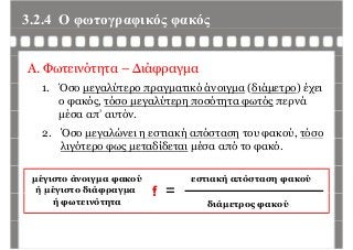 3.2.4 Ο φωτογραφικός φακόςφ γρ φ ς φ ς
Α. Φωτεινότητα – Διάφραγμα
1. Όσο μεγαλύτερο πραγματικό άνοιγμα (διάμετρο) έχει
ο φακός, τόσο μεγαλύτερη ποσότητα φωτός περνά
έ ’ όμέσα απ’ αυτόν.
2. Όσο μεγαλώνει η εστιακή απόσταση του φακού, τόσομ γ η ή η φ ,
λιγότερο φως μεταδίδεται μέσα από το φακό.
μέγιστο άνοιγμα φακού
ή μέγιστο διάφραγμα f =
εστιακή απόσταση φακού
ή μ γ φρ γμ
ή φωτεινότητα
f
διάμετρος φακού
 