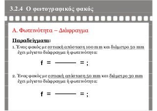 3.2.4 Ο φωτογραφικός φακόςφ γρ φ ς φ ς
Α. Φωτεινότητα – Διάφραγμα
Παραδείγματα:
1. Ένας φακός με εστιακή απόσταση 100 mm και διάμετρο 50 mmς φ ς μ ή η μ ρ 5
έχει μέγιστο διάφραγμα ή φωτεινότητα:
ff = = ;
2. Ένας φακός με εστιακή απόσταση 50 mm και διάμετρο 30 mm
έχει μέγιστο διάφραγμα ή φωτεινότητα:
f = = ;
 