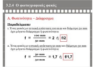 3.2.4 Ο φωτογραφικός φακόςφ γρ φ ς φ ς
Α. Φωτεινότητα – Διάφραγμα
Παραδείγματα:
1. Ένας φακός με εστιακή απόσταση 100 mm και διάμετρο 50 mmς φ ς μ ή η μ ρ 5
έχει μέγιστο διάφραγμα ή φωτεινότητα:
f
100 mm
2 ή f/2f =
50 mm
= 2 ή f/2
2. Ένας φακός με εστιακή απόσταση 50 mm και διάμετρο 30 mm
έχει μέγιστο διάφραγμα ή φωτεινότητα:
f =
50 mm
30 mm
= 1,7 ή f/1,7
30 mm
 