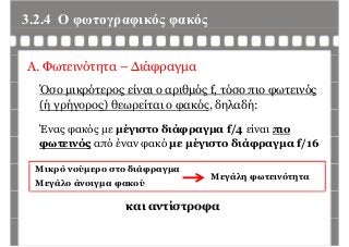 3.2.4 Ο φωτογραφικός φακόςφ γρ φ ς φ ς
Α. Φωτεινότητα – Διάφραγμα
Όσο μικρότερος είναι ο αριθμός f, τόσο πιο φωτεινός
(ή γρήγορος) θεωρείται ο φακός, δηλαδή:(ή γρήγ ρ ς) ρ φ ς, η ή
Ένας φακός με μέγιστο διάφραγμα f/4 είναι πιο
φωτεινός από έναν φακό με μέγιστο διάφραγμα f/16
Μικρό νούμερο στο διάφραγμα
Μεγάλο άνοιγμα φακού
Μεγάλη φωτεινότητα
και αντίστροφα
 