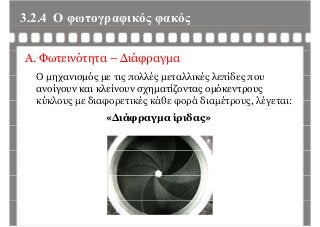 3.2.4 Ο φωτογραφικός φακόςφ γρ φ ς φ ς
Α. Φωτεινότητα – Διάφραγμα
Ο μηχανισμός με τις πολλές μεταλλικές λεπίδες πουΟ μηχανισμός με τις πολλές μεταλλικές λεπίδες που
ανοίγουν και κλείνουν σχηματίζοντας ομόκεντρους
κύκλους με διαφορετικές κάθε φορά διαμέτρους λέγεται:κύκλους με διαφορετικές κάθε φορά διαμέτρους, λέγεται:
«Διάφραγμα ίριδας»
 