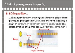 3.2.4 Ο φωτογραφικός φακόςφ γρ φ ς φ ς
B. Βάθος πεδίου…
είναι η απόσταση στον τρισδιάστατο χώρο όπου…είναι η απόσταση στον τρισδιάστατο χώρο όπου
φωτογραφίζουμε (που μετριέται από την κοντινότερη
μέχρι τη μακρύτερη απόσταση από το φακό) κατά τηνμέχρι τη μακρύτερη απόσταση από το φακό) κατά την
οποία έχουμε ευκρινές είδωλο (καθαρό, εστιασμένο)
Φακός
Σημείο εστίασης
 
