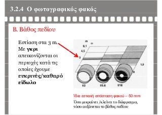 3.2.4 Ο φωτογραφικός φακόςφ γρ φ ς φ ς
Β. Βάθος πεδίου
Εστίαση στα 3 m.
Με γκριγ ρ
απεικονίζονται οι
περιοχές κατά τιςπεριοχές κατά τις
οποίες έχουμε
ευκρινές/καθαρόευκρινές/καθαρό
είδωλο
Ίδια εστιακή απόσταση φακού – 50 mm
Όσο μικραίνει /κλείνει το διάφραγμαΌσο μικραίνει /κλείνει το διάφραγμα,
τόσο αυξάνεται το βάθος πεδίου
 