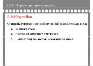 3.2.4 Ο φωτογραφικός φακόςφ γρ φ ς φ ς
Β. Βάθος πεδίου
Οι παράγοντες που επηρεάζουν το βάθος πεδίου είναι τρεις:
1 Το διάφραγμα1. Το διάφραγμα
2. Η εστιακή απόσταση του φακού
3. Η απόσταση του αντικειμένου από το φακό
 