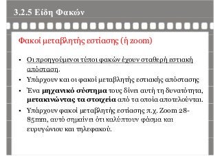 3.2.5 Είδη Φακώνη
Φακοί μεταβλητής εστίασης (ή zoom)
• Οι προηγούμενοι τύποι φακών έχουν σταθερή εστιακή
απόστασηαπόσταση.
• Υπάρχουν και οι φακοί μεταβλητής εστιακής απόστασης
• Ένα μηχανικό σύστημα τους δίνει αυτή τη δυνατότητα,
μετακινώντας τα στοιχεία από τα οποία αποτελούνται.
• Υπάρχουν φακοί μεταβλητής εστίασης π.χ. Zoom 28-
85mm αυτό σημαίνει ότι καλύπτουν φάσμα και85mm, αυτό σημαίνει ότι καλύπτουν φάσμα και
ευρυγώνιου και τηλεφακού.
 