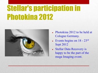 Stellar's participation in
Photokina 2012
                  Photokina 2012 to be held at
                   Cologne Germany.
                  Events begins on 18 - 23rd
                   Sept 2012
                  Stellar Data Recovery is
                   happy to be the part of the
                   mega Imaging event.
 